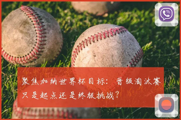 聚焦加纳世界杯目标：晋级淘汰赛只是起点还是终极挑战？