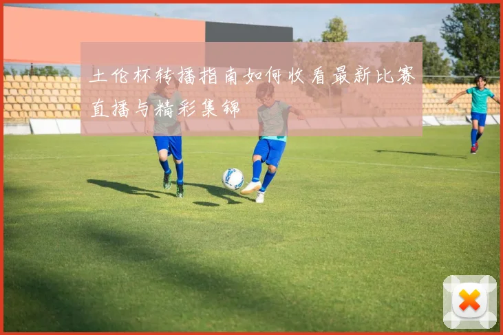 土伦杯转播指南如何收看最新比赛直播与精彩集锦